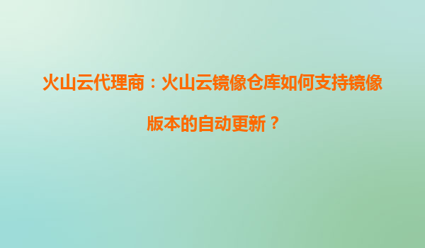 火山云代理商：火山云镜像仓库如何支持镜像版本的自动更新？
