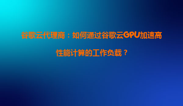 谷歌云代理商：如何通过谷歌云GPU加速高性能计算的工作负载？