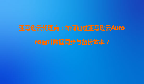 亚马逊云代理商：如何通过亚马逊云Aurora提升数据同步与备份效率？