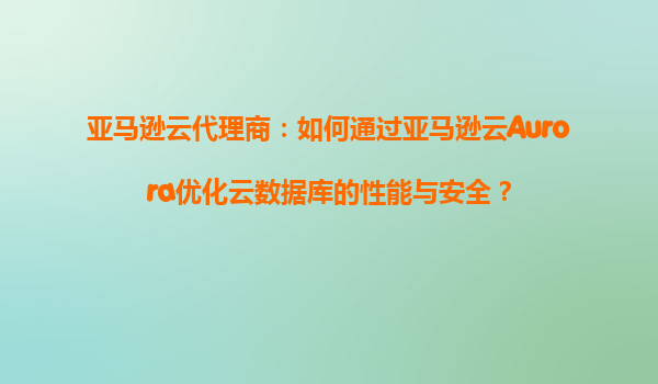 亚马逊云代理商：如何通过亚马逊云Aurora优化云数据库的性能与安全？