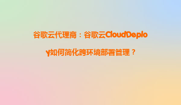 谷歌云代理商：谷歌云CloudDeploy如何简化跨环境部署管理？