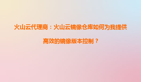火山云代理商：火山云镜像仓库如何为我提供高效的镜像版本控制？