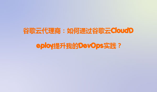 谷歌云代理商：如何通过谷歌云CloudDeploy提升我的DevOps实践？