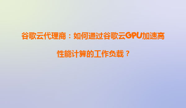 谷歌云代理商：如何通过谷歌云GPU加速高性能计算的工作负载？