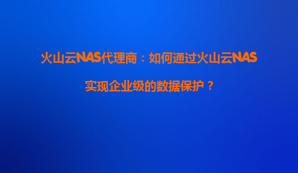 火山云NAS代理商：如何通过火山云NAS实现企业级的数据保护？