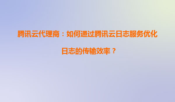 腾讯云代理商：如何通过腾讯云日志服务优化日志的传输效率？