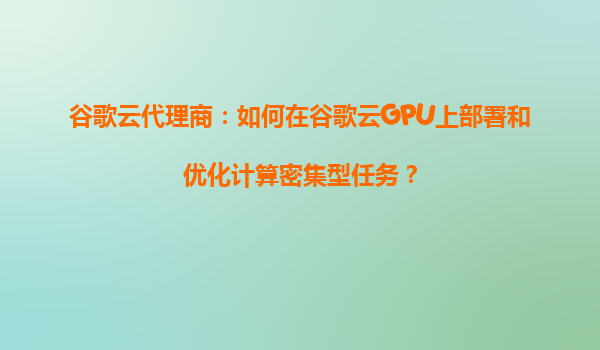 谷歌云代理商：如何在谷歌云GPU上部署和优化计算密集型任务？