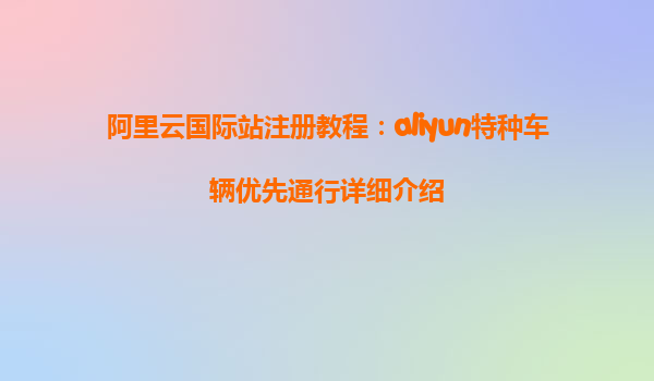 阿里云国际站注册教程：aliyun特种车辆优先通行详细介绍