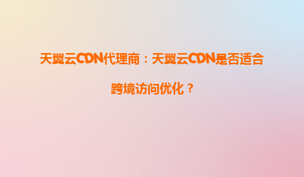 天翼云CDN代理商：天翼云CDN是否适合跨境访问优化？