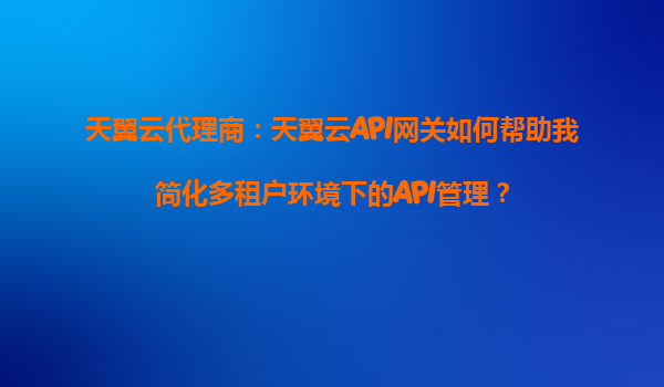 天翼云代理商：天翼云API网关如何帮助我简化多租户环境下的API管理？