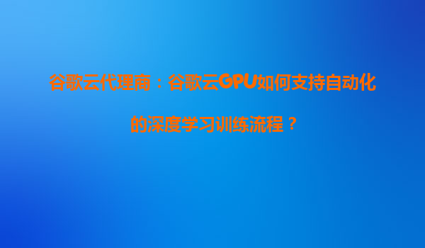 谷歌云代理商：谷歌云GPU如何支持自动化的深度学习训练流程？
