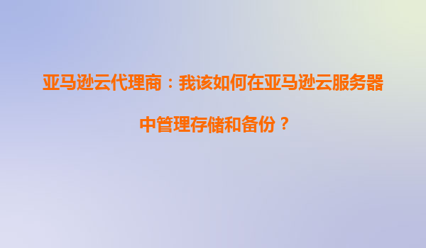 亚马逊云代理商：我该如何在亚马逊云服务器中管理存储和备份？