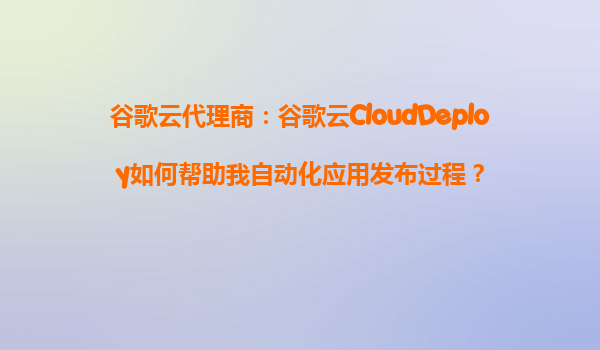 谷歌云代理商：谷歌云CloudDeploy如何帮助我自动化应用发布过程？
