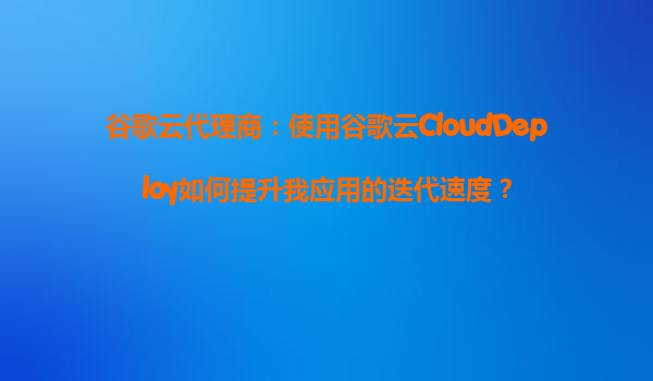 谷歌云代理商：使用谷歌云CloudDeploy如何提升我应用的迭代速度？