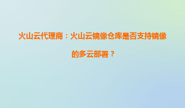 火山云代理商：火山云镜像仓库是否支持镜像的多云部署？