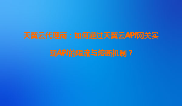 天翼云代理商：如何通过天翼云API网关实现API的限流与熔断机制？