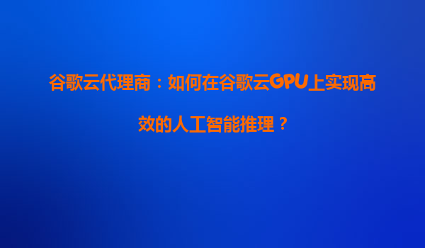 谷歌云代理商：如何在谷歌云GPU上实现高效的人工智能推理？