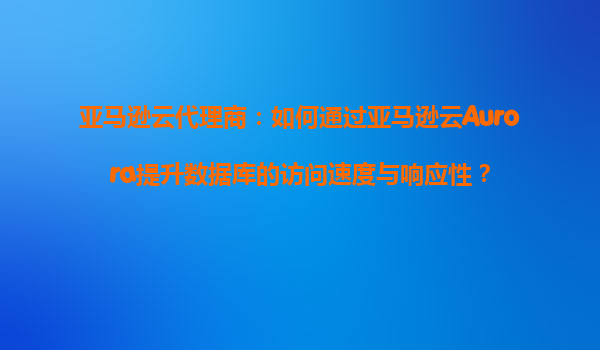 亚马逊云代理商：如何通过亚马逊云Aurora提升数据库的访问速度与响应性？