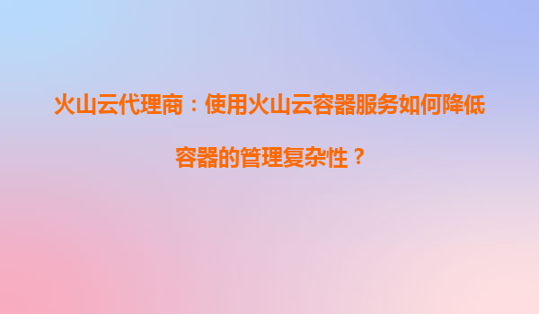 火山云代理商：使用火山云容器服务如何降低容器的管理复杂性？