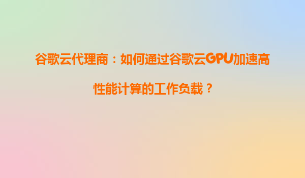 谷歌云代理商：如何通过谷歌云GPU加速高性能计算的工作负载？