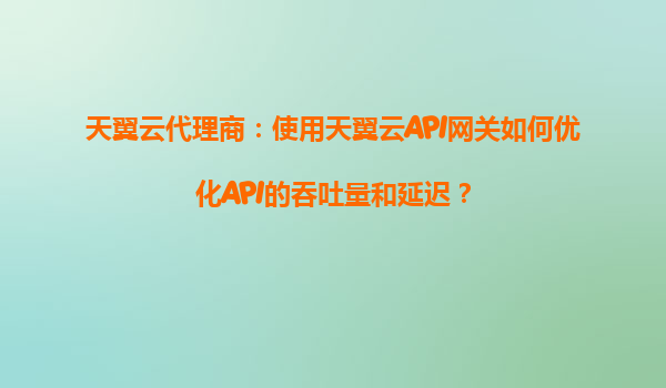 天翼云代理商：使用天翼云API网关如何优化API的吞吐量和延迟？