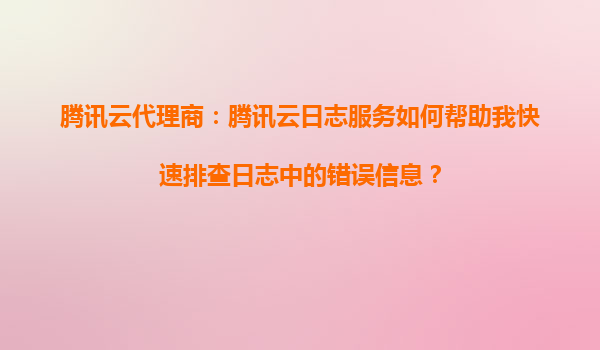 腾讯云代理商：腾讯云日志服务如何帮助我快速排查日志中的错误信息？