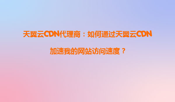 天翼云CDN代理商：如何通过天翼云CDN加速我的网站访问速度？