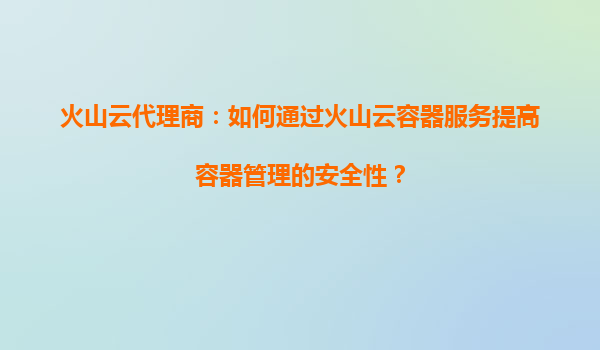 火山云代理商：如何通过火山云容器服务提高容器管理的安全性？