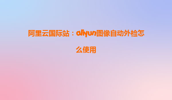 阿里云国际站：aliyun图像自动外检怎么使用