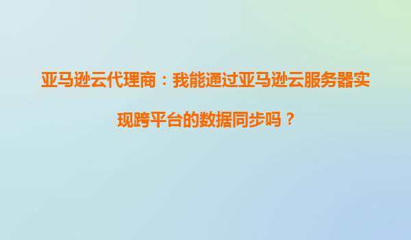 亚马逊云代理商：我能通过亚马逊云服务器实现跨平台的数据同步吗？