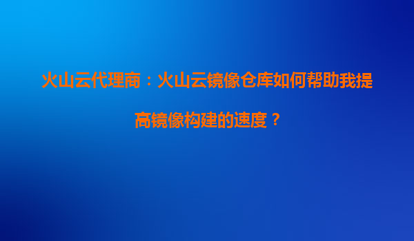 火山云代理商：火山云镜像仓库如何帮助我提高镜像构建的速度？