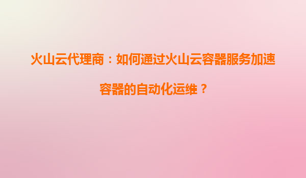 火山云代理商：如何通过火山云容器服务加速容器的自动化运维？