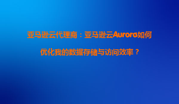亚马逊云代理商：亚马逊云Aurora如何优化我的数据存储与访问效率？