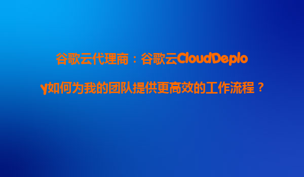 谷歌云代理商：谷歌云CloudDeploy如何为我的团队提供更高效的工作流程？