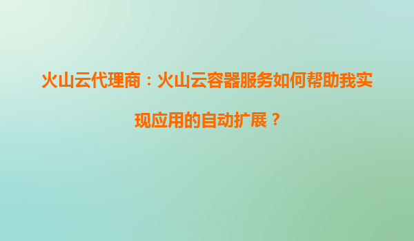 火山云代理商：火山云容器服务如何帮助我实现应用的自动扩展？