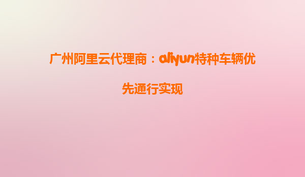 广州阿里云代理商：aliyun特种车辆优先通行实现