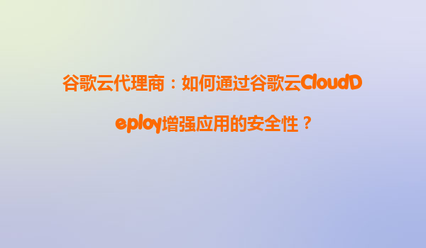 谷歌云代理商：如何通过谷歌云CloudDeploy增强应用的安全性？