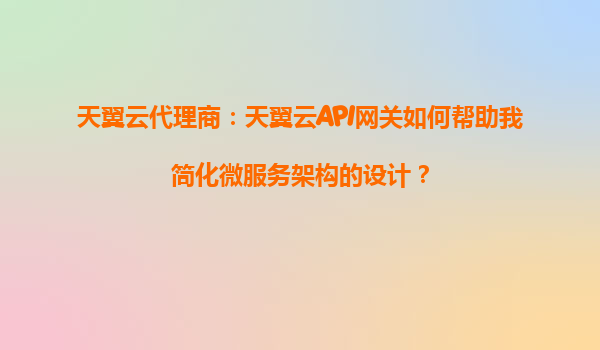 天翼云代理商：天翼云API网关如何帮助我简化微服务架构的设计？