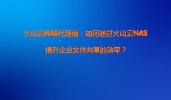 火山云NAS代理商：如何通过火山云NAS提升企业文件共享的效率？