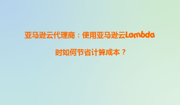 亚马逊云代理商：使用亚马逊云Lambda时如何节省计算成本？