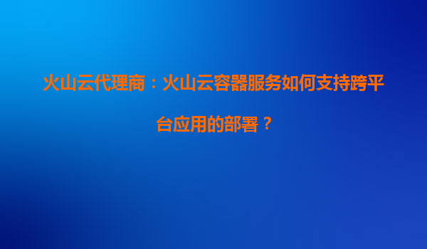 火山云代理商：火山云容器服务如何支持跨平台应用的部署？