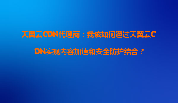 天翼云CDN代理商：我该如何通过天翼云CDN实现内容加速和安全防护结合？