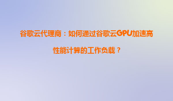 谷歌云代理商：如何通过谷歌云GPU加速高性能计算的工作负载？