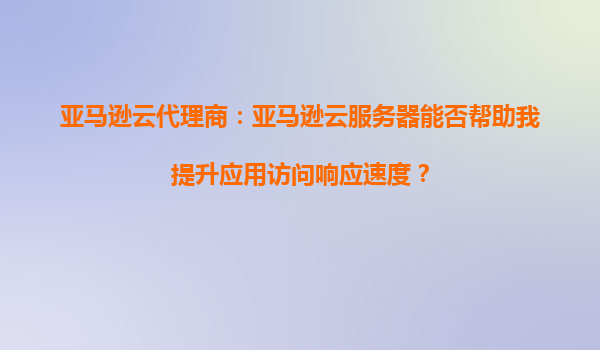 亚马逊云代理商：亚马逊云服务器能否帮助我提升应用访问响应速度？