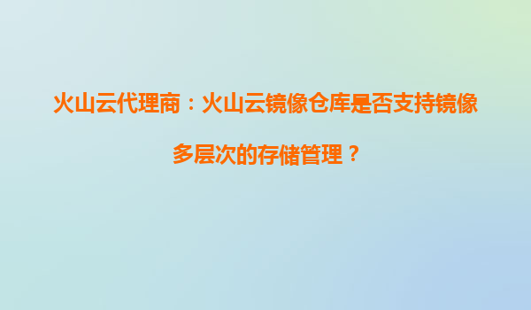 火山云代理商：火山云镜像仓库是否支持镜像多层次的存储管理？