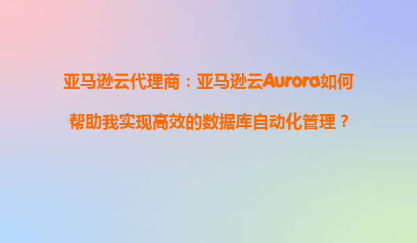亚马逊云代理商：亚马逊云Aurora如何帮助我实现高效的数据库自动化管理？