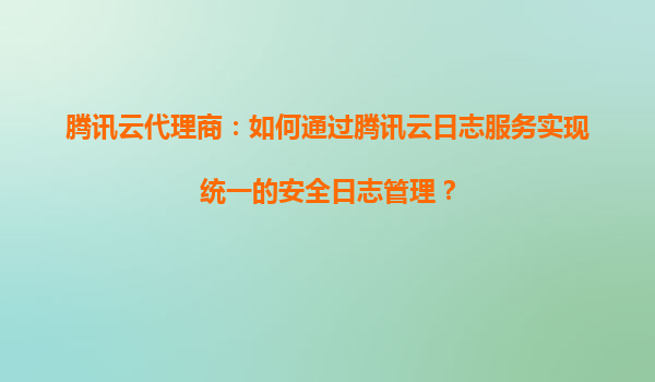 腾讯云代理商：如何通过腾讯云日志服务实现统一的安全日志管理？