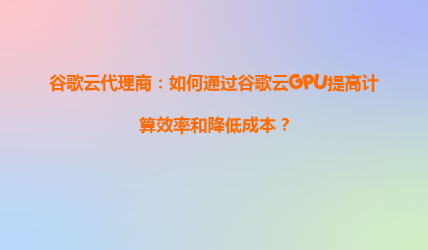 谷歌云代理商：如何通过谷歌云GPU提高计算效率和降低成本？