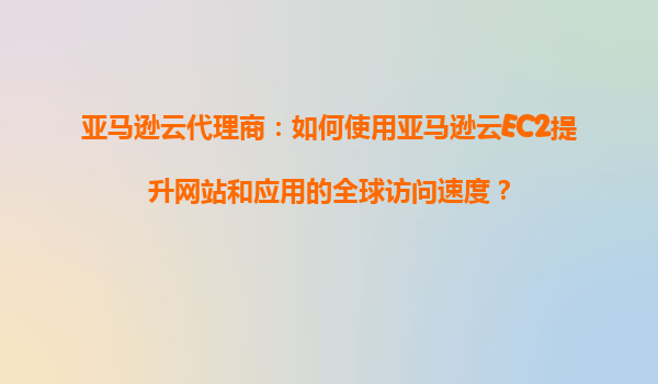 亚马逊云代理商：如何使用亚马逊云EC2提升网站和应用的全球访问速度？