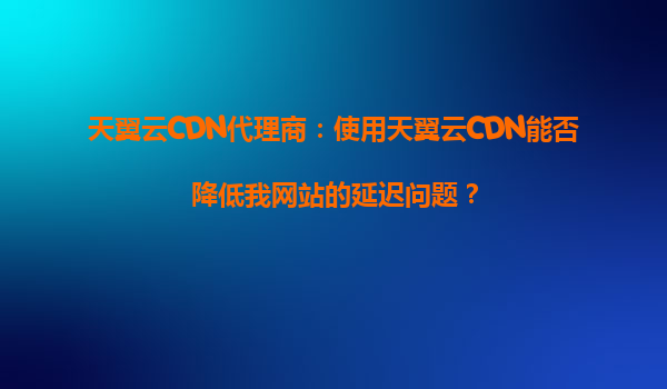天翼云CDN代理商：使用天翼云CDN能否降低我网站的延迟问题？